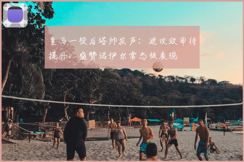 皇马一役后塔帅发声：进攻效率待提升，盛赞诺伊尔常态级表现