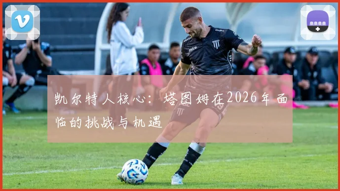 凯尔特人核心：塔图姆在2026年面临的挑战与机遇