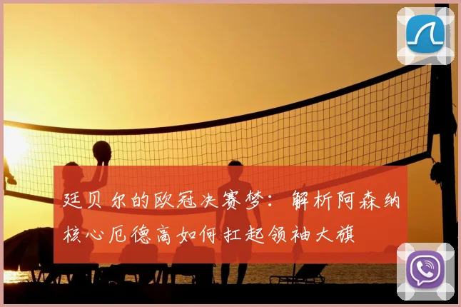 廷贝尔的欧冠决赛梦：解析阿森纳核心厄德高如何扛起领袖大旗