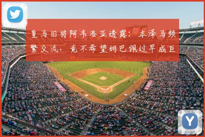 皇马旧将阿韦洛亚透露:本泽马频繁交流,竟不希望姆巴佩过早成巨星?