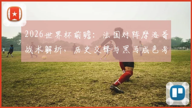 2026世界杯前瞻：法国对阵摩洛哥战术解析，历史交锋与黑马成色考验