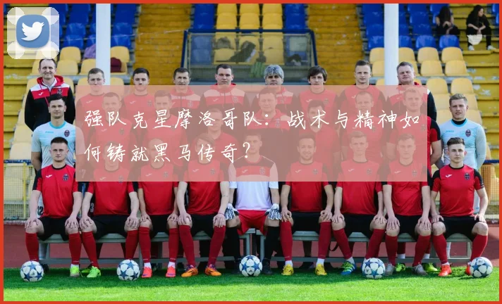 强队克星摩洛哥队:战术与精神如何铸就黑马传奇?
