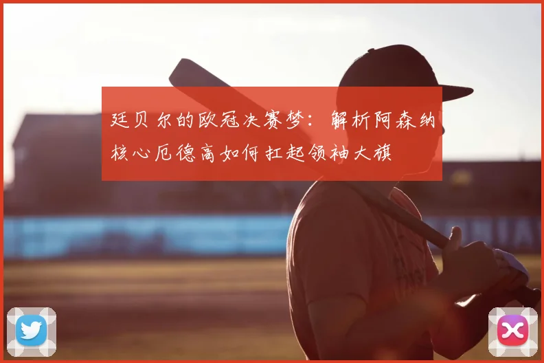 廷贝尔的欧冠决赛梦：解析阿森纳核心厄德高如何扛起领袖大旗